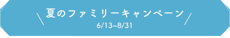 夏のファミリーキャンペーン 6/13~8/31 