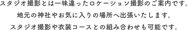 スタジオ撮影とは一味違ったロケーション撮影のご案内です。<br>地元の神社やお気に入りの場所へ出張いたします。<br>スタジオ撮影や衣装コースとの組み合わせも可能です。