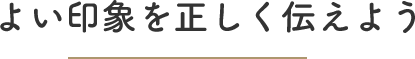 よい印象を正しく伝えよう